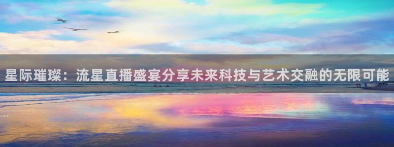 火凤直播足球：星际璀璨：流星直播盛宴分享未来科技与艺术交融的无限可能